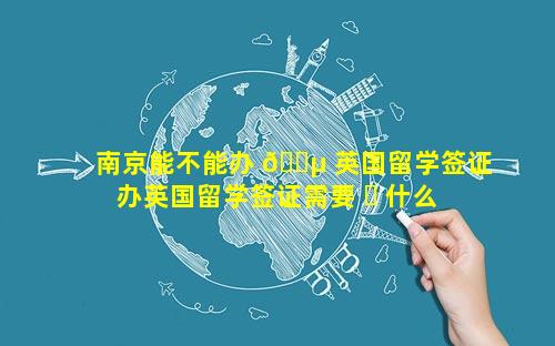 南京能不能办 🐵 英国留学签证 办英国留学签证需要 ☘ 什么证件和要求